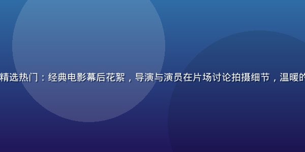 91免费视频影视精选热门：经典电影幕后花絮，导演与演员在片场讨论拍摄细节，温暖的棚内灯光氛围感强