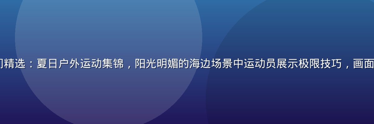 91免费视频热门精选：夏日户外运动集锦，阳光明媚的海边场景中运动员展示极限技巧，画面色彩饱满充满活力
